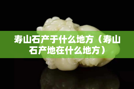 壽山石產(chǎn)于什么地方（壽山石產(chǎn)地在什么地方）