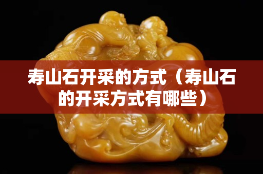 壽山石開采的方式（壽山石的開采方式有哪些）