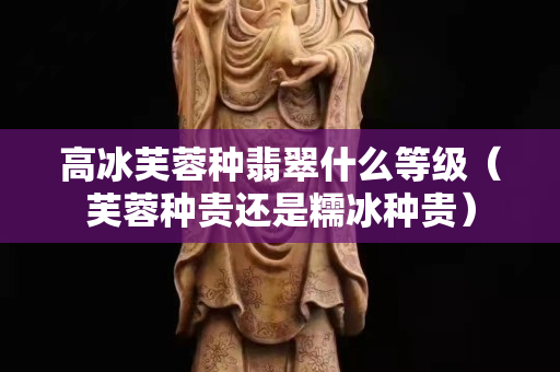 高冰芙蓉種翡翠什么等級(jí)（芙蓉種貴還是糯冰種貴）