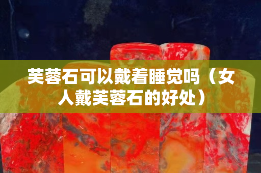 芙蓉石可以戴著睡覺嗎（女人戴芙蓉石的好處）