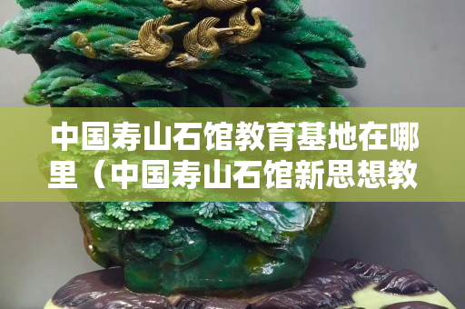 中國壽山石館教育基地在哪里（中國壽山石館新思想教育基地）