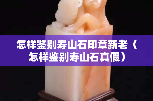 怎樣鑒別壽山石印章新老（怎樣鑒別壽山石真假）