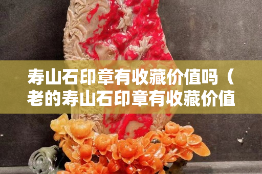 壽山石印章有收藏價值嗎（老的壽山石印章有收藏價值嗎）