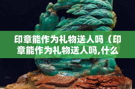 印章能作為禮物送人嗎（印章能作為禮物送人嗎,什么內(nèi)容）