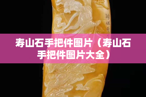 壽山石手把件圖片（壽山石手把件圖片大全）