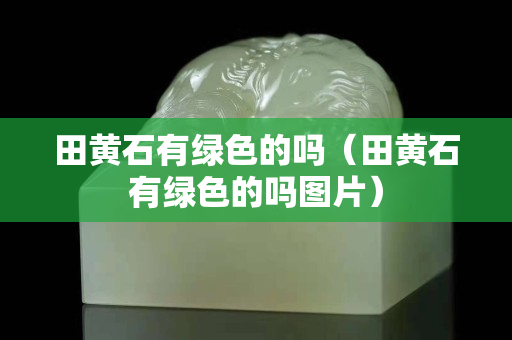 田黃石有綠色的嗎（田黃石有綠色的嗎圖片）