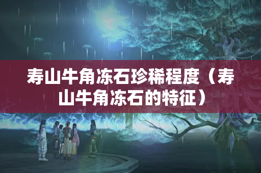 壽山牛角凍石珍稀程度（壽山牛角凍石的特征）
