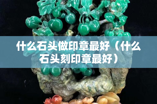 什么石頭做印章最好（什么石頭刻印章最好）