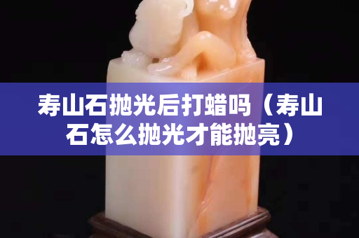 壽山石拋光后打蠟嗎（壽山石怎么拋光才能拋亮）