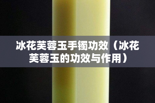 冰花芙蓉玉手鐲功效（冰花芙蓉玉的功效與作用）