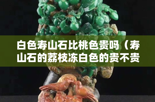 白色壽山石比桃色貴嗎（壽山石的荔枝凍白色的貴不貴）