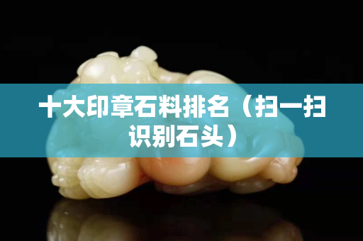 十大印章石料排名（掃一掃識別石頭）