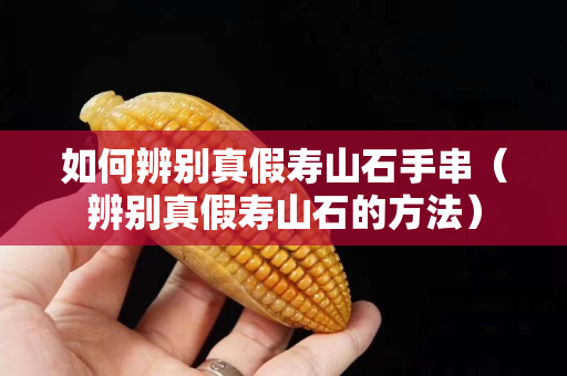 如何辨別真假壽山石手串（辨別真假壽山石的方法）