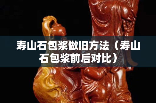 壽山石包漿做舊方法（壽山石包漿前后對比）