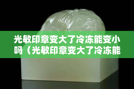 光敏印章變大了冷凍能變小嗎（光敏印章變大了冷凍能變小嗎）