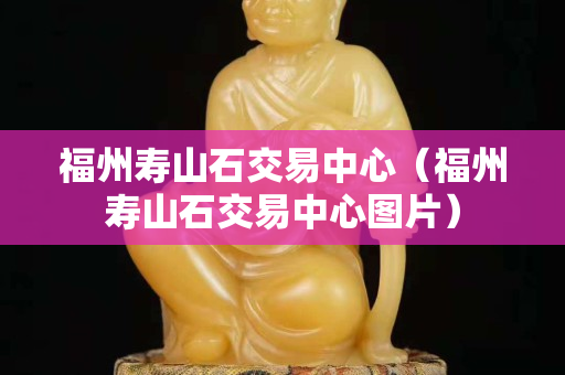 福州壽山石交易中心（福州壽山石交易中心圖片）