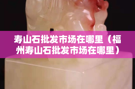 壽山石批發市場在哪里（福州壽山石批發市場在哪里）