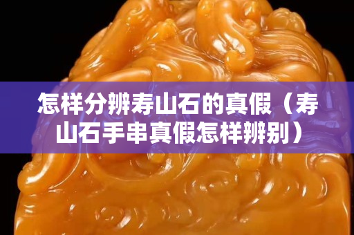 怎樣分辨壽山石的真假（壽山石手串真假怎樣辨別）