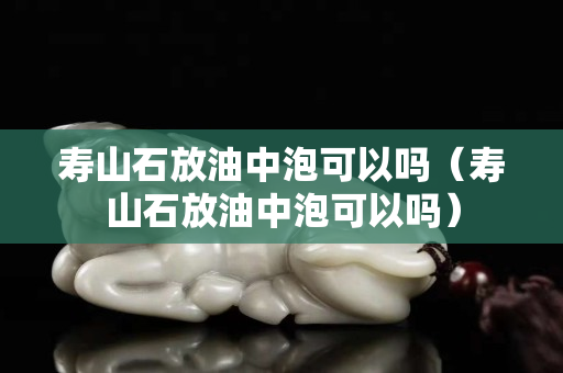 壽山石放油中泡可以嗎（壽山石放油中泡可以嗎）