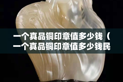 一個真品銅印章值多少錢（一個真品銅印章值多少錢民國）