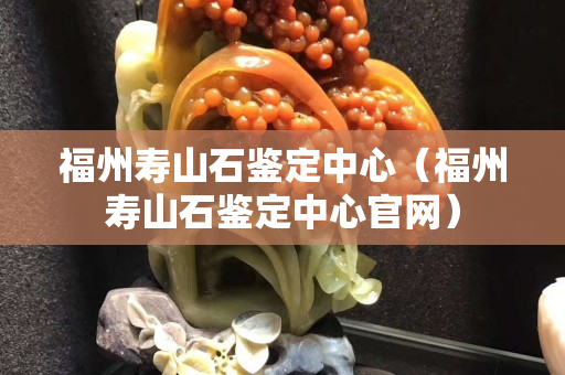 福州壽山石鑒定中心（福州壽山石鑒定中心官網）