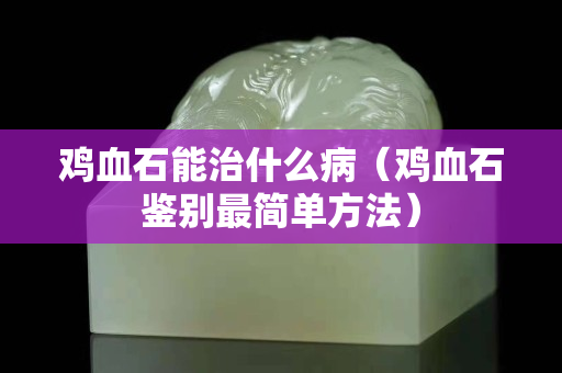 雞血石能治什么?。u血石鑒別最簡(jiǎn)單方法）