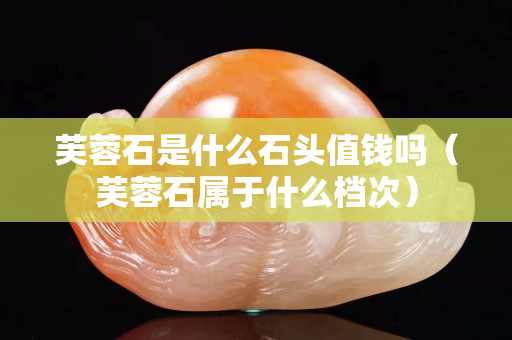 芙蓉石是什么石頭值錢嗎（芙蓉石屬于什么檔次）