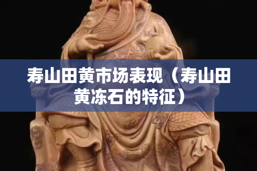 壽山田黃市場表現（壽山田黃凍石的特征）