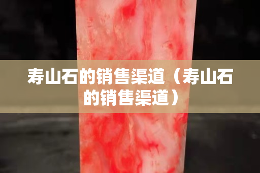 壽山石的銷售渠道（壽山石的銷售渠道）