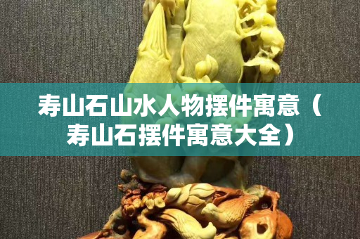 壽山石山水人物擺件寓意（壽山石擺件寓意大全）