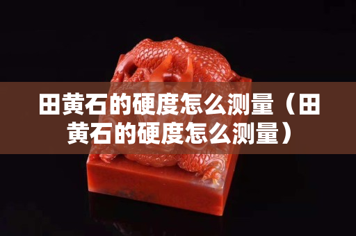 田黃石的硬度怎么測量（田黃石的硬度怎么測量）