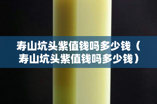 壽山坑頭紫值錢嗎多少錢（壽山坑頭紫值錢嗎多少錢）