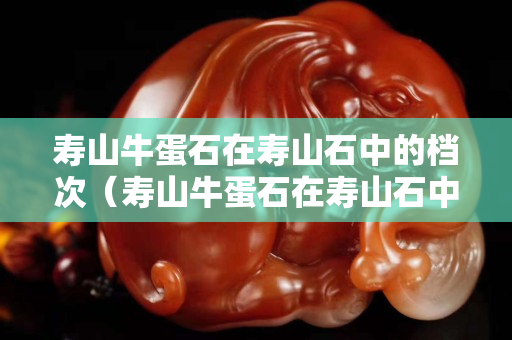 壽山牛蛋石在壽山石中的檔次（壽山牛蛋石在壽山石中的檔次）