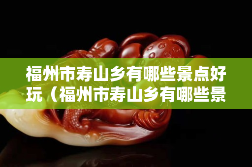 福州市壽山鄉(xiāng)有哪些景點好玩（福州市壽山鄉(xiāng)有哪些景點好玩）