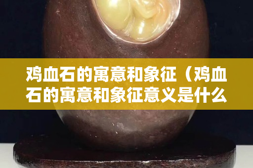 雞血石的寓意和象征（雞血石的寓意和象征意義是什么）