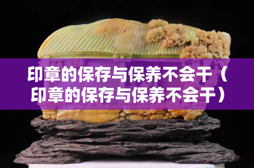印章的保存與保養(yǎng)不會(huì)干（印章的保存與保養(yǎng)不會(huì)干）