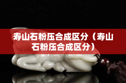 壽山石粉壓合成區(qū)分（壽山石粉壓合成區(qū)分）