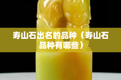 壽山石出名的品種（壽山石品種有哪些）