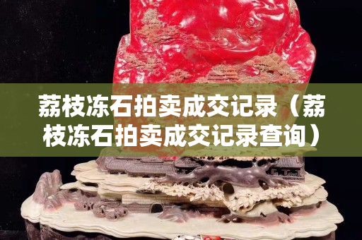 荔枝凍石拍賣成交記錄（荔枝凍石拍賣成交記錄查詢）