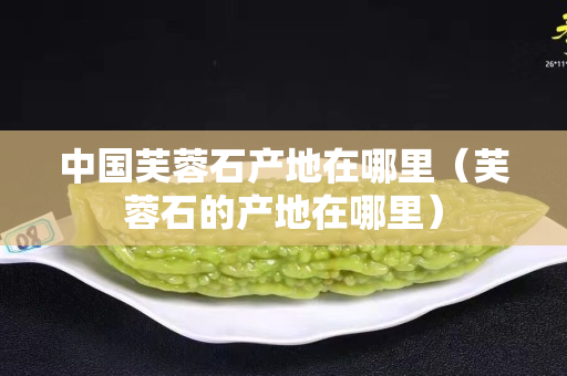 中國芙蓉石產地在哪里（芙蓉石的產地在哪里）