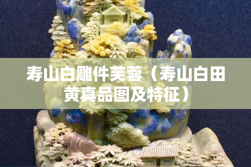 壽山白雕件芙蓉（壽山白田黃真品圖及特征）
