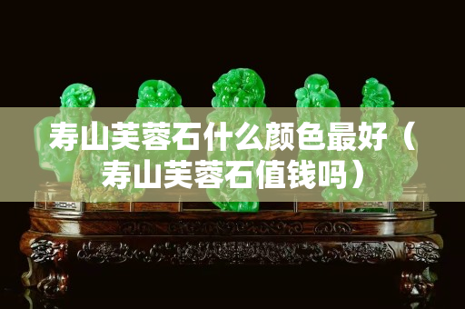 壽山芙蓉石什么顏色最好（壽山芙蓉石值錢嗎）