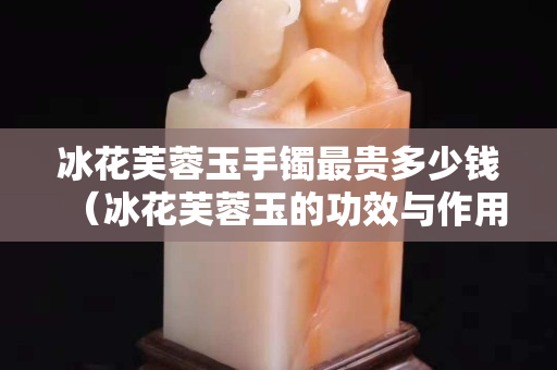 冰花芙蓉玉手鐲最貴多少錢（冰花芙蓉玉的功效與作用）