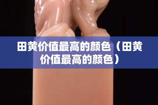田黃價值最高的顏色（田黃價值最高的顏色）