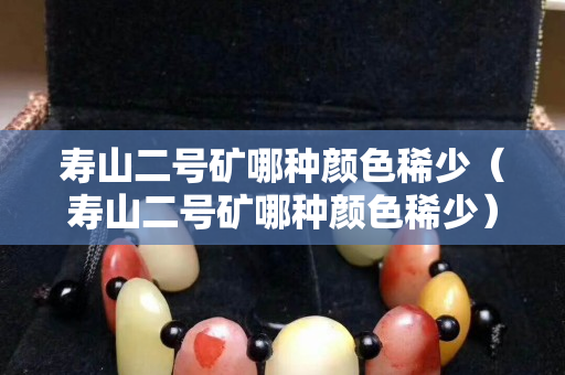 壽山二號礦哪種顏色稀少（壽山二號礦哪種顏色稀少）