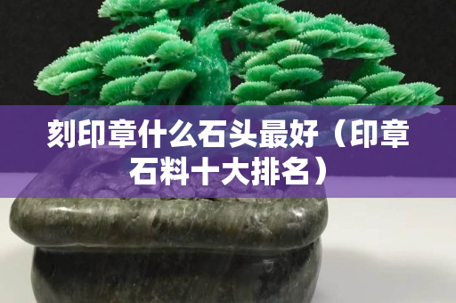 刻印章什么石頭最好（印章石料十大排名）