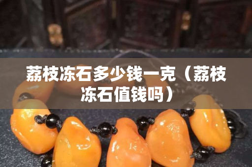 荔枝凍石多少錢一克（荔枝凍石值錢嗎）