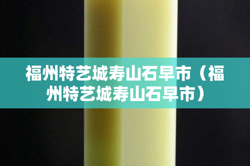 福州特藝城壽山石早市（福州特藝城壽山石早市）