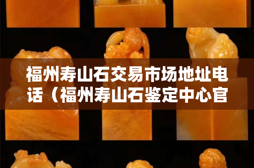 福州壽山石交易市場地址電話（福州壽山石鑒定中心官網）