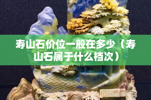 壽山石價位一般在多少（壽山石屬于什么檔次）